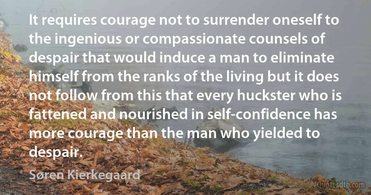 It requires courage not to surrender oneself to the ingenious or compassionate counsels of despair that would induce a man to eliminate himself from the ranks of the living but it does not follow from this that every huckster who is fattened and nourished in self-confidence has more courage than the man who yielded to despair. (Søren Kierkegaard)