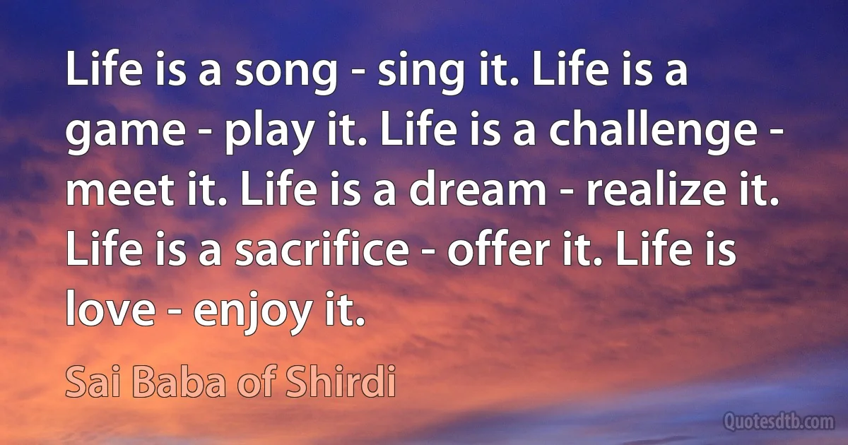 Life is a song - sing it. Life is a game - play it. Life is a challenge - meet it. Life is a dream - realize it. Life is a sacrifice - offer it. Life is love - enjoy it. (Sai Baba of Shirdi)