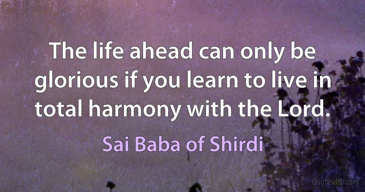 The life ahead can only be glorious if you learn to live in total harmony with the Lord. (Sai Baba of Shirdi)