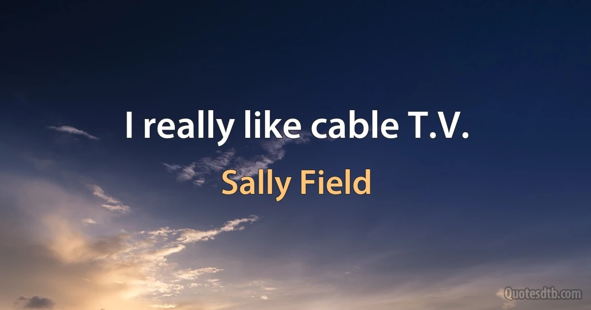 I really like cable T.V. (Sally Field)