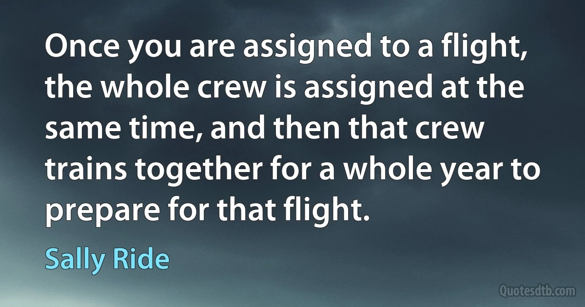 Once you are assigned to a flight, the whole crew is assigned at the same time, and then that crew trains together for a whole year to prepare for that flight. (Sally Ride)