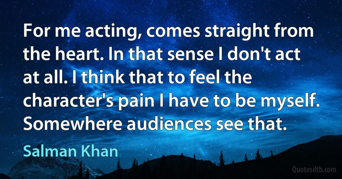 For me acting, comes straight from the heart. In that sense I don't act at all. I think that to feel the character's pain I have to be myself. Somewhere audiences see that. (Salman Khan)