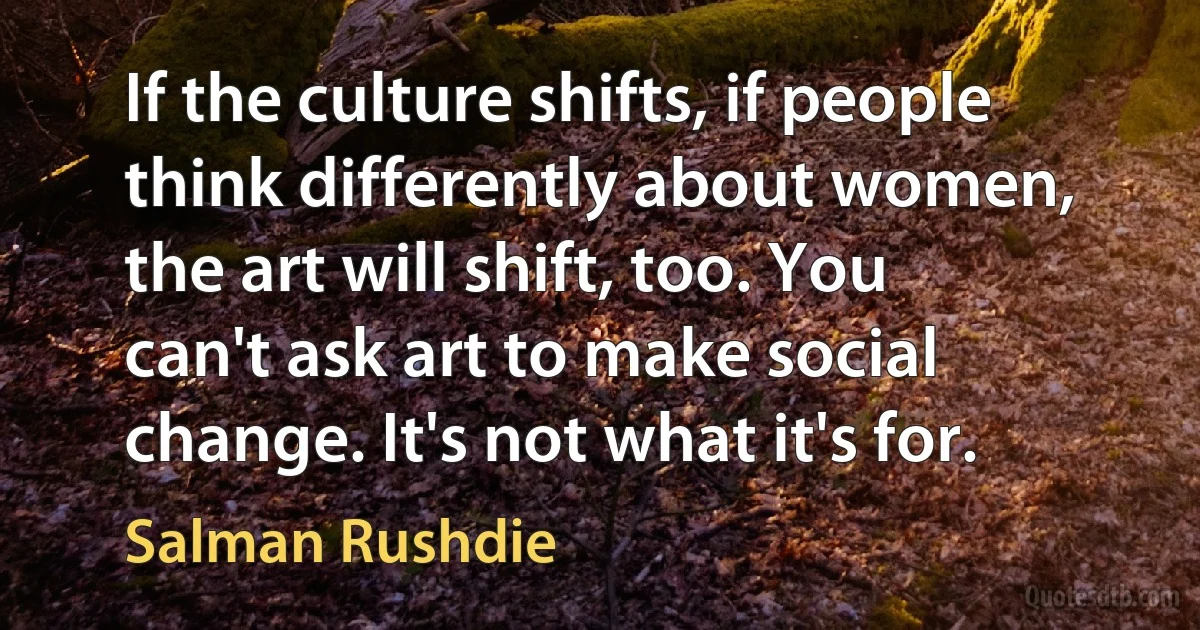 If the culture shifts, if people think differently about women, the art will shift, too. You can't ask art to make social change. It's not what it's for. (Salman Rushdie)