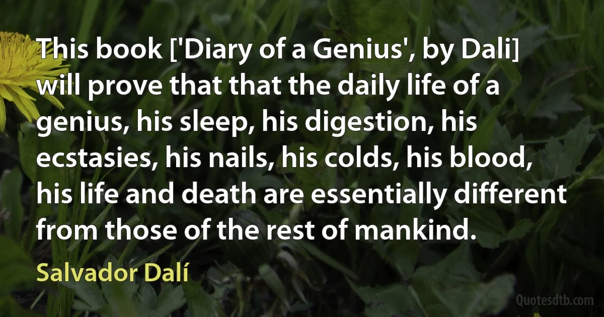 This book ['Diary of a Genius', by Dali] will prove that that the daily life of a genius, his sleep, his digestion, his ecstasies, his nails, his colds, his blood, his life and death are essentially different from those of the rest of mankind. (Salvador Dalí)