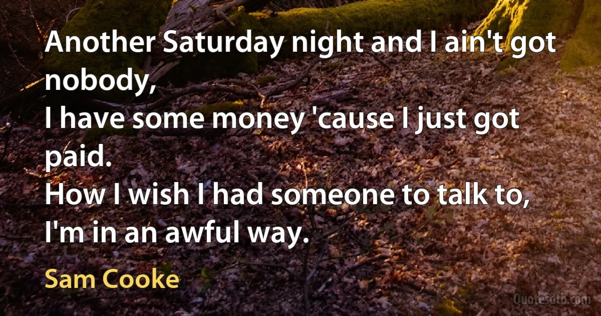 Another Saturday night and I ain't got nobody,
I have some money 'cause I just got paid.
How I wish I had someone to talk to,
I'm in an awful way. (Sam Cooke)