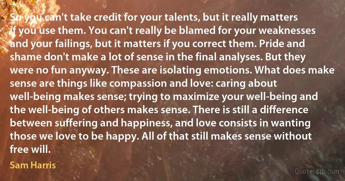 So you can't take credit for your talents, but it really matters if you use them. You can't really be blamed for your weaknesses and your failings, but it matters if you correct them. Pride and shame don't make a lot of sense in the final analyses. But they were no fun anyway. These are isolating emotions. What does make sense are things like compassion and love: caring about well-being makes sense; trying to maximize your well-being and the well-being of others makes sense. There is still a difference between suffering and happiness, and love consists in wanting those we love to be happy. All of that still makes sense without free will. (Sam Harris)