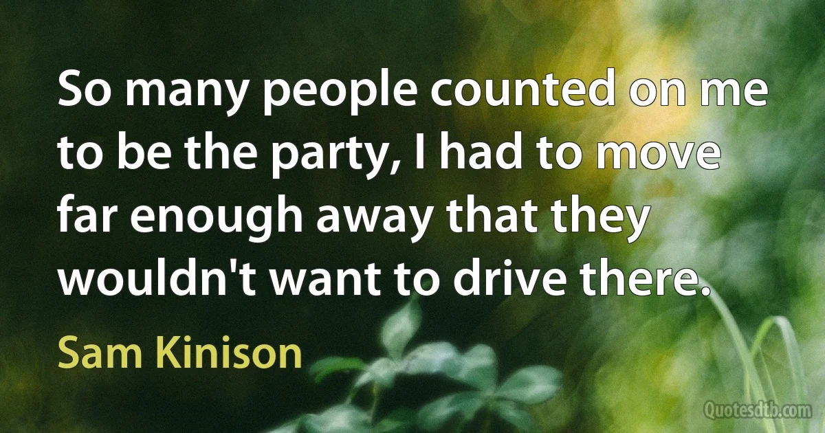 So many people counted on me to be the party, I had to move far enough away that they wouldn't want to drive there. (Sam Kinison)