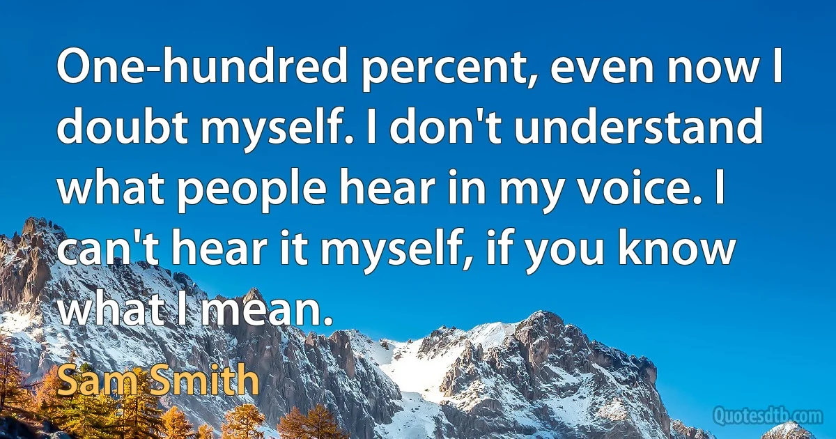 One-hundred percent, even now I doubt myself. I don't understand what people hear in my voice. I can't hear it myself, if you know what I mean. (Sam Smith)