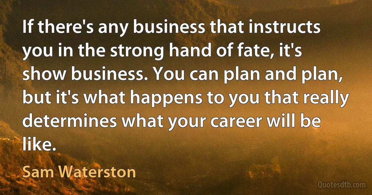 If there's any business that instructs you in the strong hand of fate, it's show business. You can plan and plan, but it's what happens to you that really determines what your career will be like. (Sam Waterston)