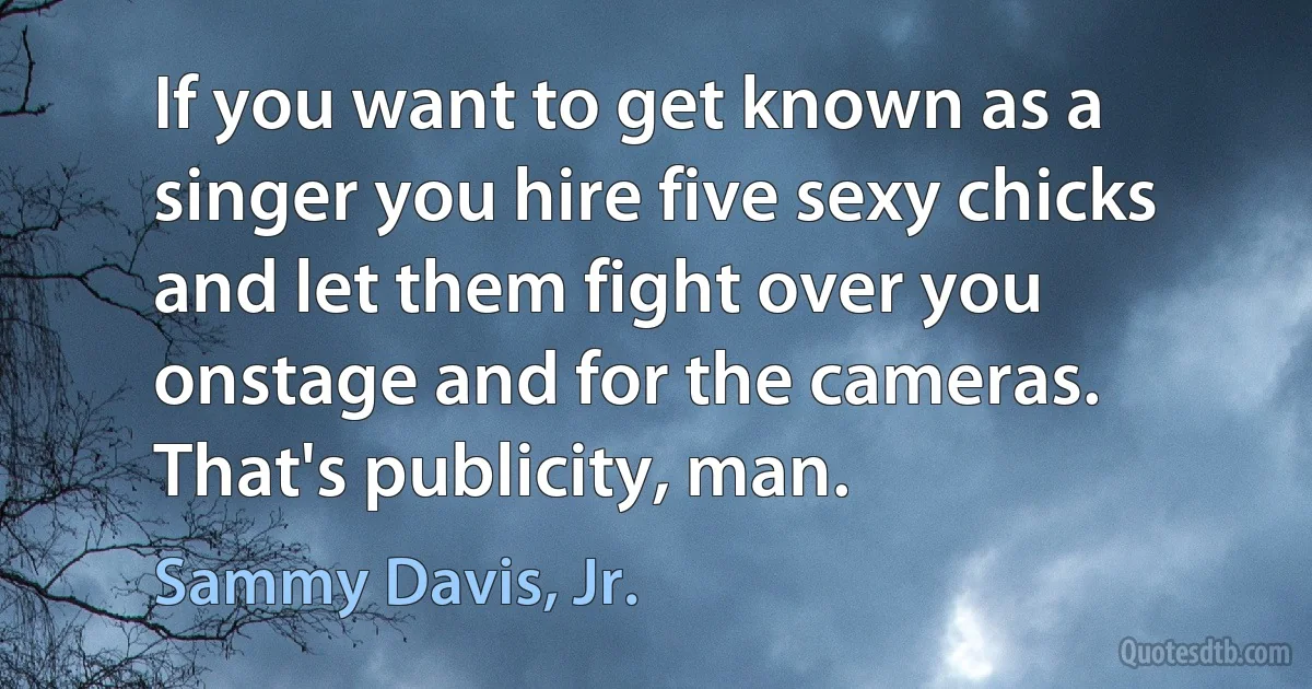 If you want to get known as a singer you hire five sexy chicks and let them fight over you onstage and for the cameras. That's publicity, man. (Sammy Davis, Jr.)