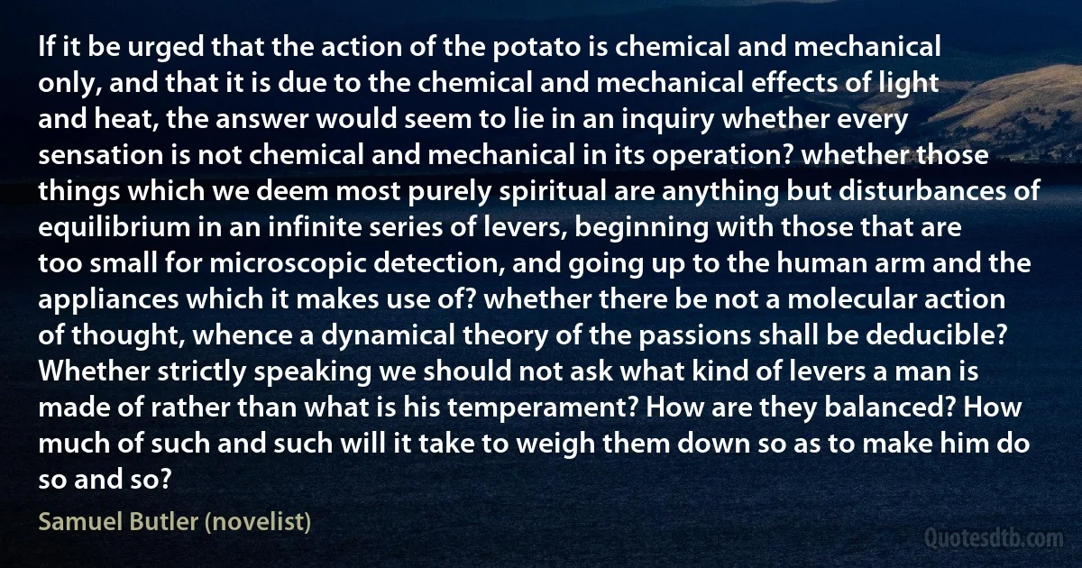 If it be urged that the action of the potato is chemical and mechanical only, and that it is due to the chemical and mechanical effects of light and heat, the answer would seem to lie in an inquiry whether every sensation is not chemical and mechanical in its operation? whether those things which we deem most purely spiritual are anything but disturbances of equilibrium in an infinite series of levers, beginning with those that are too small for microscopic detection, and going up to the human arm and the appliances which it makes use of? whether there be not a molecular action of thought, whence a dynamical theory of the passions shall be deducible? Whether strictly speaking we should not ask what kind of levers a man is made of rather than what is his temperament? How are they balanced? How much of such and such will it take to weigh them down so as to make him do so and so? (Samuel Butler (novelist))