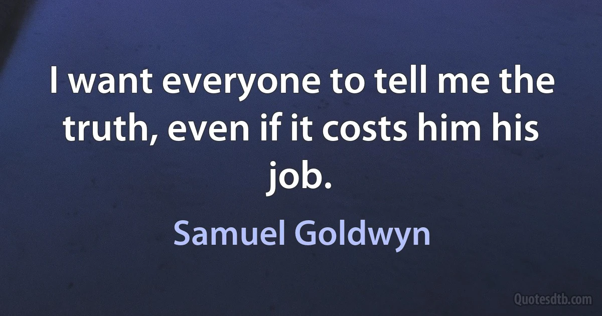 I want everyone to tell me the truth, even if it costs him his job. (Samuel Goldwyn)