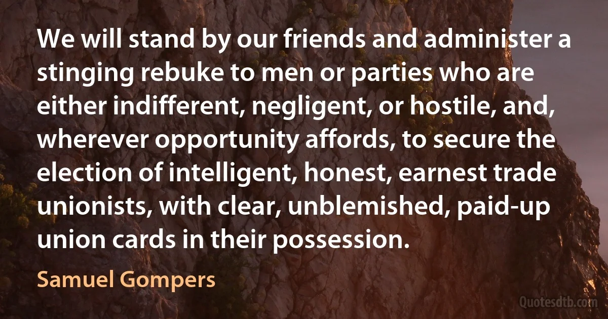 We will stand by our friends and administer a stinging rebuke to men or parties who are either indifferent, negligent, or hostile, and, wherever opportunity affords, to secure the election of intelligent, honest, earnest trade unionists, with clear, unblemished, paid-up union cards in their possession. (Samuel Gompers)