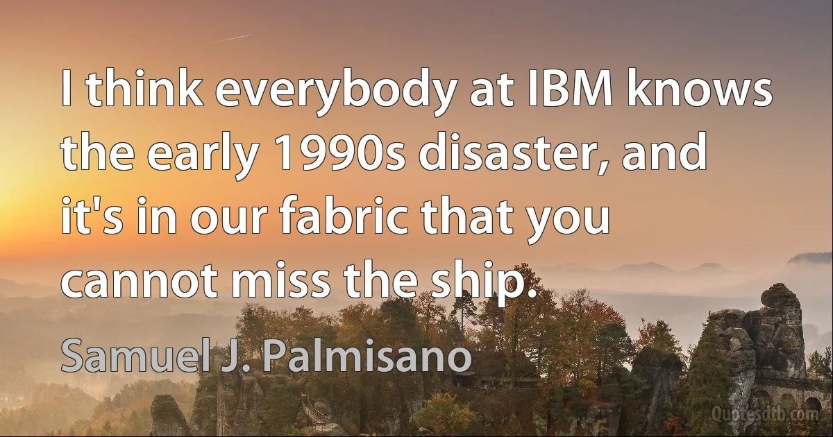 I think everybody at IBM knows the early 1990s disaster, and it's in our fabric that you cannot miss the ship. (Samuel J. Palmisano)