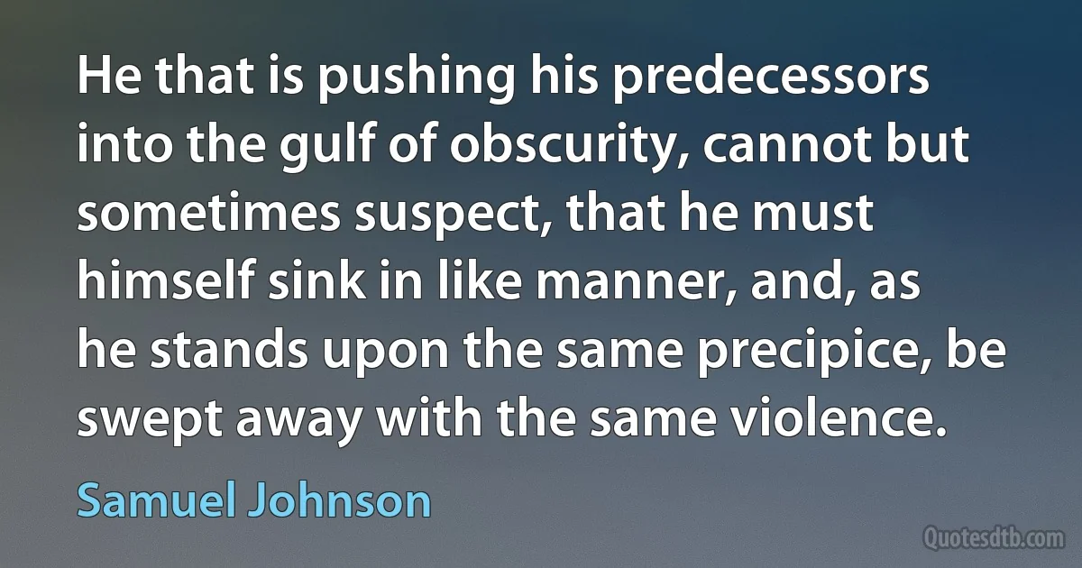 He that is pushing his predecessors into the gulf of obscurity, cannot but sometimes suspect, that he must himself sink in like manner, and, as he stands upon the same precipice, be swept away with the same violence. (Samuel Johnson)