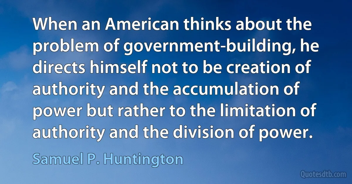 When an American thinks about the problem of government-building, he directs himself not to be creation of authority and the accumulation of power but rather to the limitation of authority and the division of power. (Samuel P. Huntington)