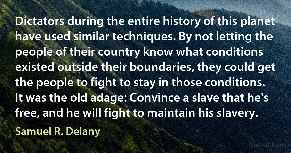 Dictators during the entire history of this planet have used similar techniques. By not letting the people of their country know what conditions existed outside their boundaries, they could get the people to fight to stay in those conditions. It was the old adage: Convince a slave that he's free, and he will fight to maintain his slavery. (Samuel R. Delany)