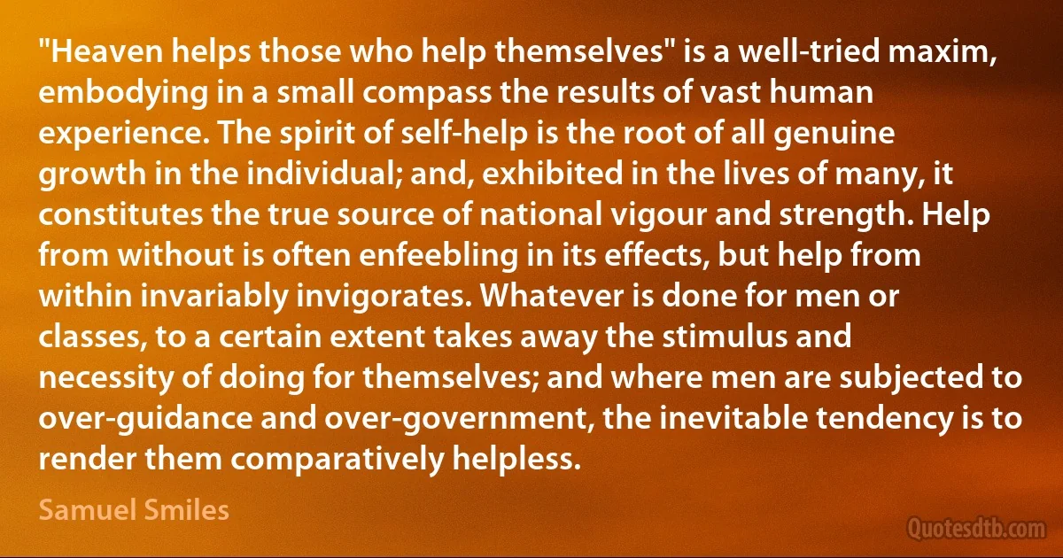 "Heaven helps those who help themselves" is a well-tried maxim, embodying in a small compass the results of vast human experience. The spirit of self-help is the root of all genuine growth in the individual; and, exhibited in the lives of many, it constitutes the true source of national vigour and strength. Help from without is often enfeebling in its effects, but help from within invariably invigorates. Whatever is done for men or classes, to a certain extent takes away the stimulus and necessity of doing for themselves; and where men are subjected to over-guidance and over-government, the inevitable tendency is to render them comparatively helpless. (Samuel Smiles)