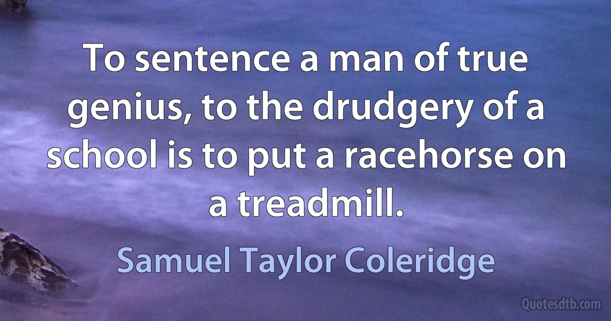 To sentence a man of true genius, to the drudgery of a school is to put a racehorse on a treadmill. (Samuel Taylor Coleridge)