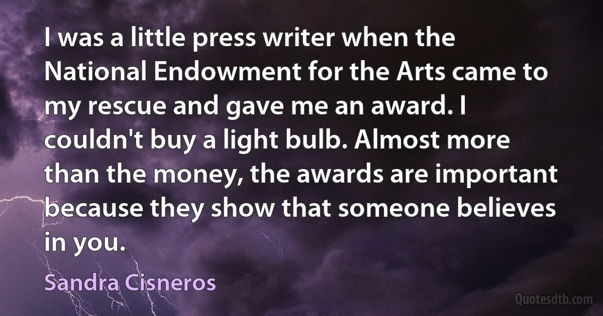 I was a little press writer when the National Endowment for the Arts came to my rescue and gave me an award. I couldn't buy a light bulb. Almost more than the money, the awards are important because they show that someone believes in you. (Sandra Cisneros)