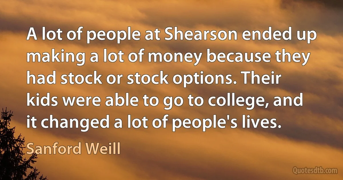 A lot of people at Shearson ended up making a lot of money because they had stock or stock options. Their kids were able to go to college, and it changed a lot of people's lives. (Sanford Weill)