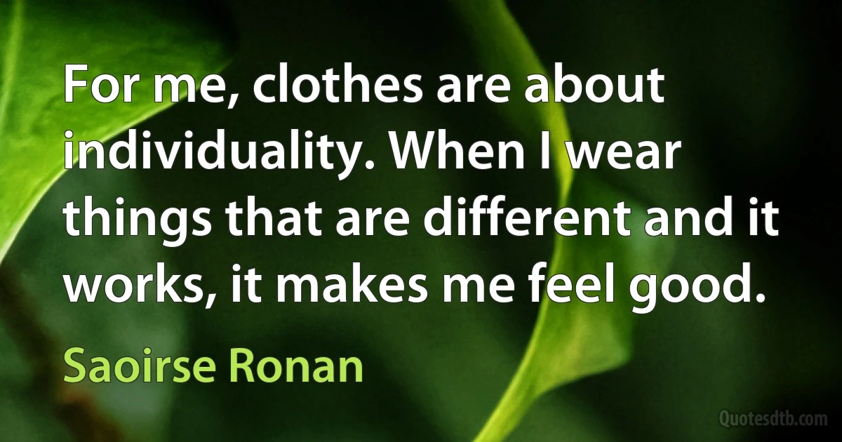 For me, clothes are about individuality. When I wear things that are different and it works, it makes me feel good. (Saoirse Ronan)