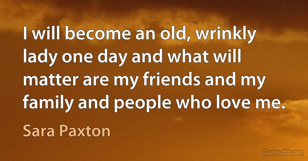 I will become an old, wrinkly lady one day and what will matter are my friends and my family and people who love me. (Sara Paxton)