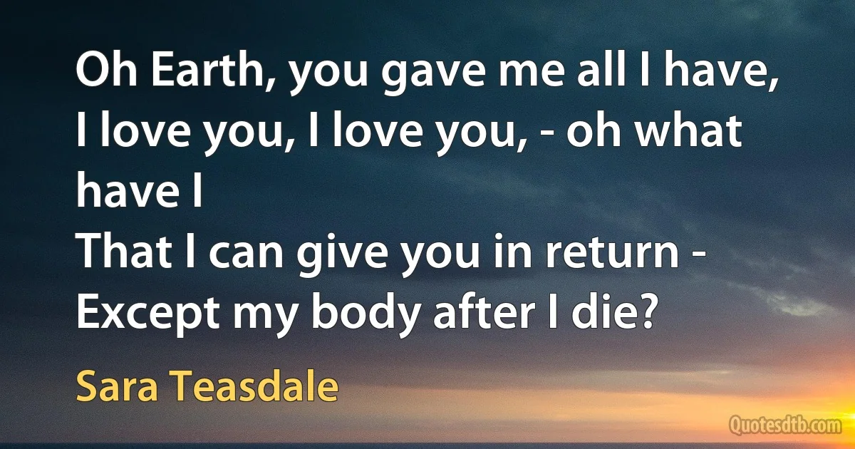 Oh Earth, you gave me all I have,
I love you, I love you, - oh what have I
That I can give you in return -
Except my body after I die? (Sara Teasdale)