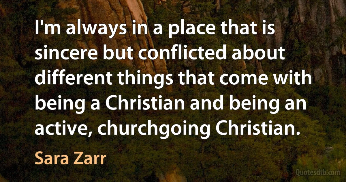 I'm always in a place that is sincere but conflicted about different things that come with being a Christian and being an active, churchgoing Christian. (Sara Zarr)