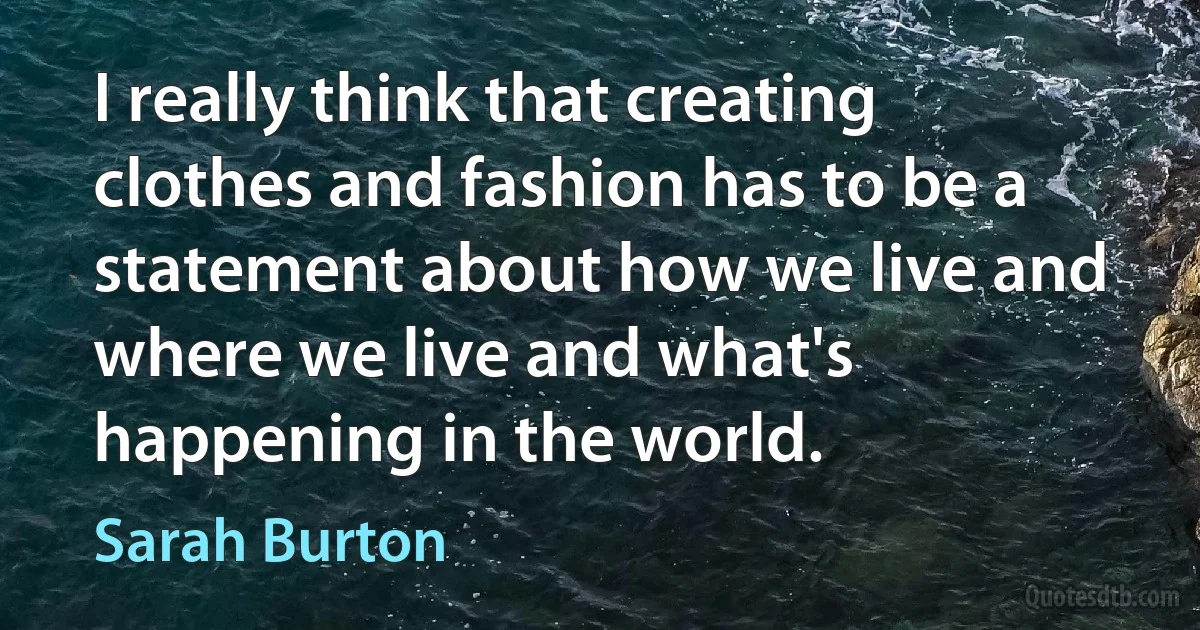 I really think that creating clothes and fashion has to be a statement about how we live and where we live and what's happening in the world. (Sarah Burton)