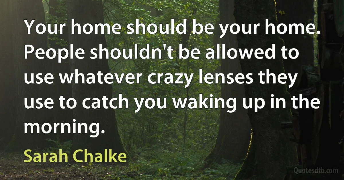 Your home should be your home. People shouldn't be allowed to use whatever crazy lenses they use to catch you waking up in the morning. (Sarah Chalke)