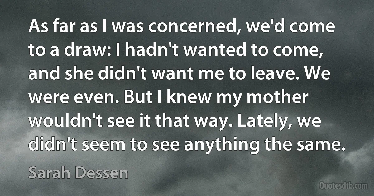 As far as I was concerned, we'd come to a draw: I hadn't wanted to come, and she didn't want me to leave. We were even. But I knew my mother wouldn't see it that way. Lately, we didn't seem to see anything the same. (Sarah Dessen)