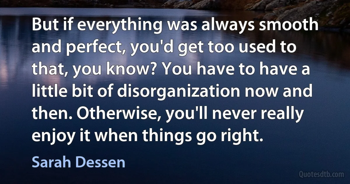 But if everything was always smooth and perfect, you'd get too used to that, you know? You have to have a little bit of disorganization now and then. Otherwise, you'll never really enjoy it when things go right. (Sarah Dessen)