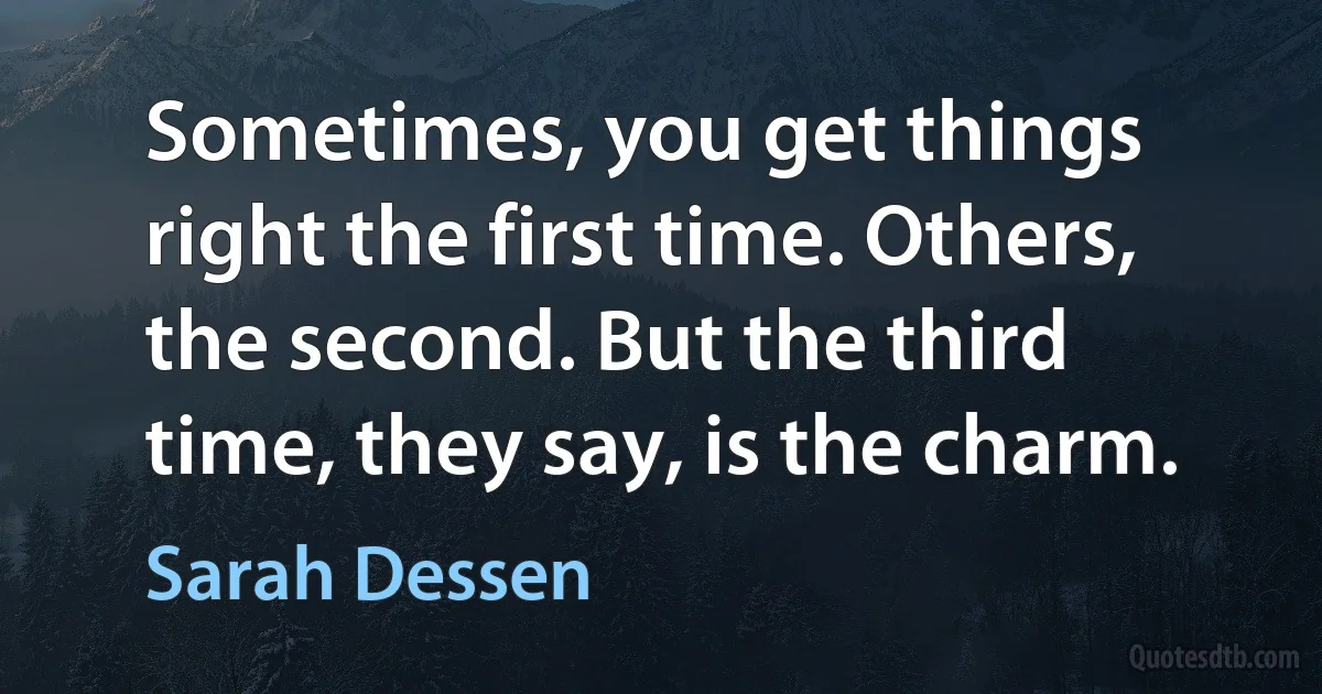 Sometimes, you get things right the first time. Others, the second. But the third time, they say, is the charm. (Sarah Dessen)