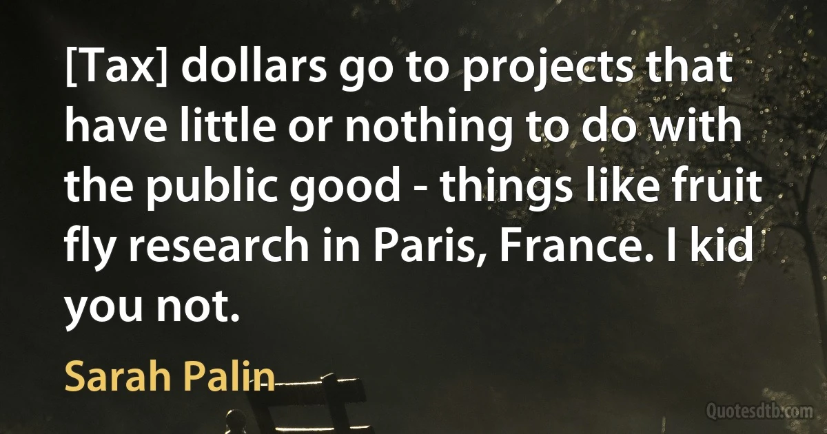 [Tax] dollars go to projects that have little or nothing to do with the public good - things like fruit fly research in Paris, France. I kid you not. (Sarah Palin)