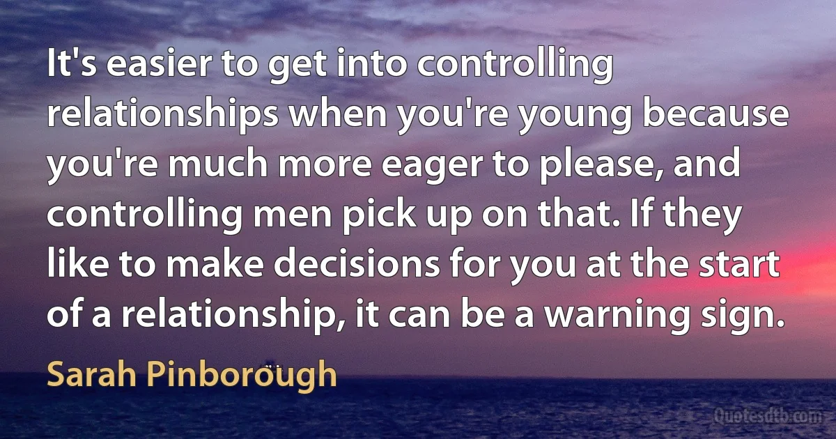 It's easier to get into controlling relationships when you're young because you're much more eager to please, and controlling men pick up on that. If they like to make decisions for you at the start of a relationship, it can be a warning sign. (Sarah Pinborough)