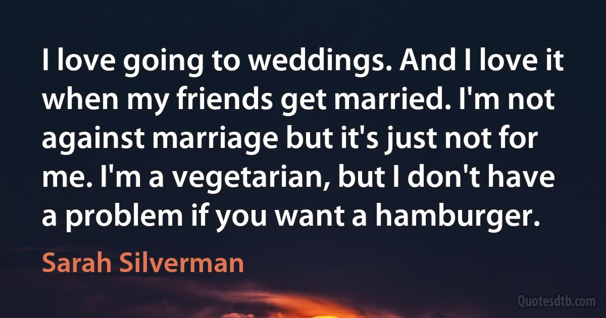 I love going to weddings. And I love it when my friends get married. I'm not against marriage but it's just not for me. I'm a vegetarian, but I don't have a problem if you want a hamburger. (Sarah Silverman)