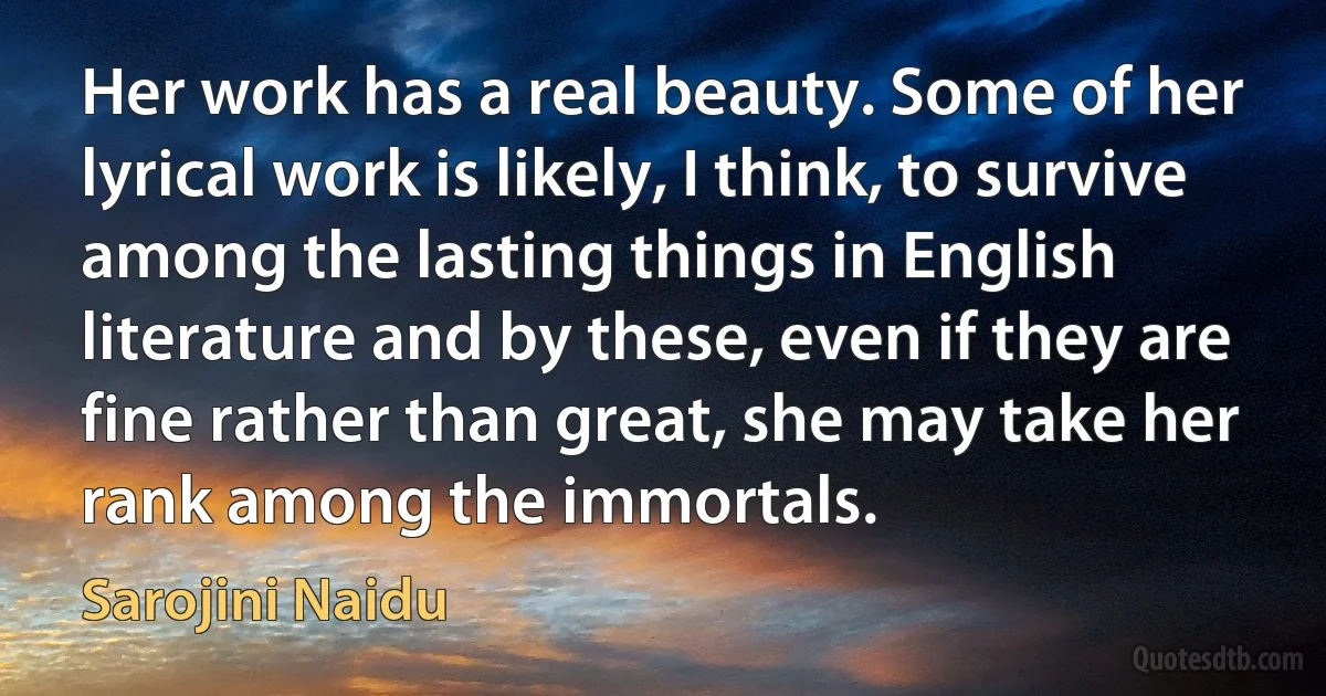 Her work has a real beauty. Some of her lyrical work is likely, I think, to survive among the lasting things in English literature and by these, even if they are fine rather than great, she may take her rank among the immortals. (Sarojini Naidu)