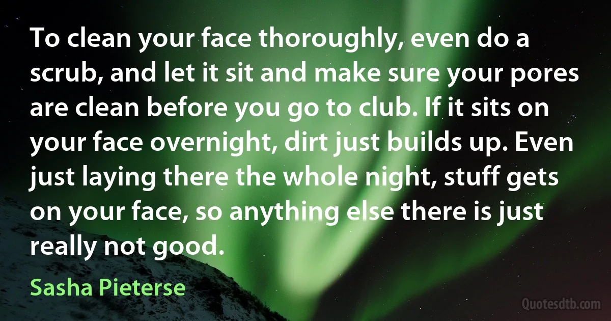 To clean your face thoroughly, even do a scrub, and let it sit and make sure your pores are clean before you go to club. If it sits on your face overnight, dirt just builds up. Even just laying there the whole night, stuff gets on your face, so anything else there is just really not good. (Sasha Pieterse)