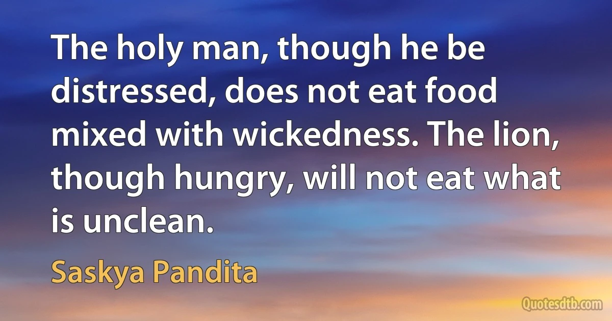 The holy man, though he be distressed, does not eat food mixed with wickedness. The lion, though hungry, will not eat what is unclean. (Saskya Pandita)