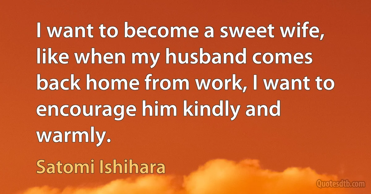 I want to become a sweet wife, like when my husband comes back home from work, I want to encourage him kindly and warmly. (Satomi Ishihara)