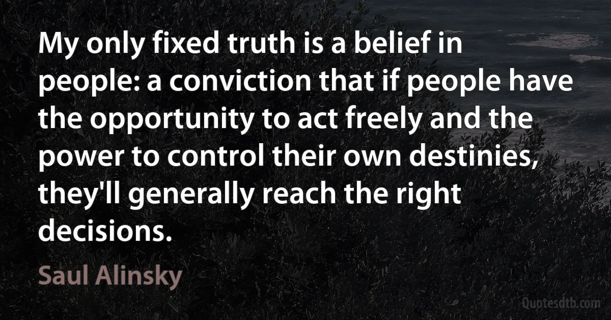 My only fixed truth is a belief in people: a conviction that if people have the opportunity to act freely and the power to control their own destinies, they'll generally reach the right decisions. (Saul Alinsky)