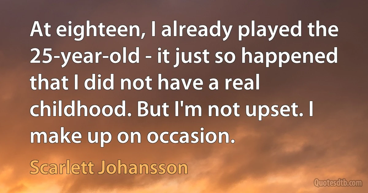 At eighteen, I already played the 25-year-old - it just so happened that I did not have a real childhood. But I'm not upset. I make up on occasion. (Scarlett Johansson)