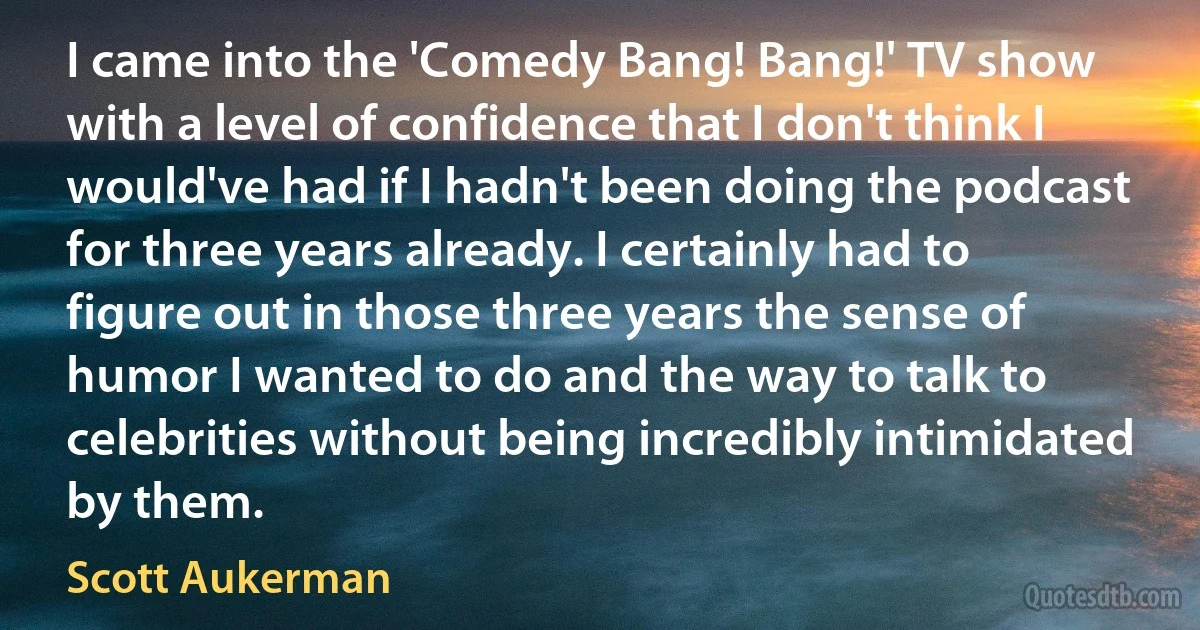 I came into the 'Comedy Bang! Bang!' TV show with a level of confidence that I don't think I would've had if I hadn't been doing the podcast for three years already. I certainly had to figure out in those three years the sense of humor I wanted to do and the way to talk to celebrities without being incredibly intimidated by them. (Scott Aukerman)