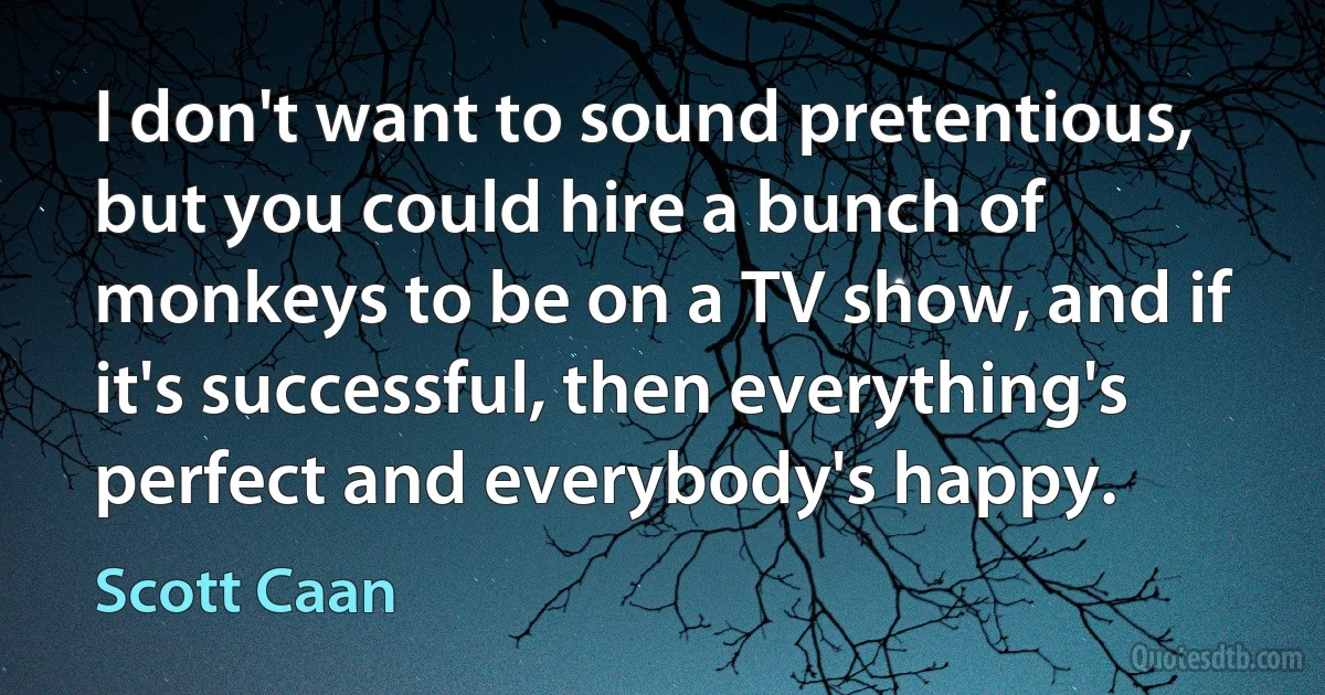 I don't want to sound pretentious, but you could hire a bunch of monkeys to be on a TV show, and if it's successful, then everything's perfect and everybody's happy. (Scott Caan)