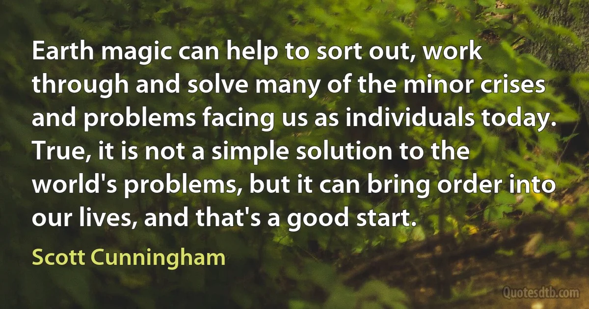 Earth magic can help to sort out, work through and solve many of the minor crises and problems facing us as individuals today. True, it is not a simple solution to the world's problems, but it can bring order into our lives, and that's a good start. (Scott Cunningham)