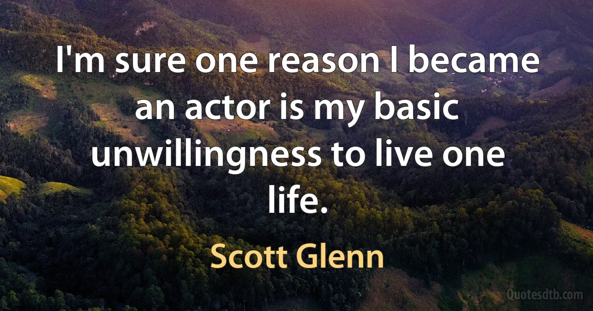 I'm sure one reason I became an actor is my basic unwillingness to live one life. (Scott Glenn)