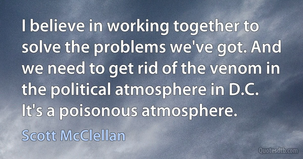 I believe in working together to solve the problems we've got. And we need to get rid of the venom in the political atmosphere in D.C. It's a poisonous atmosphere. (Scott McClellan)