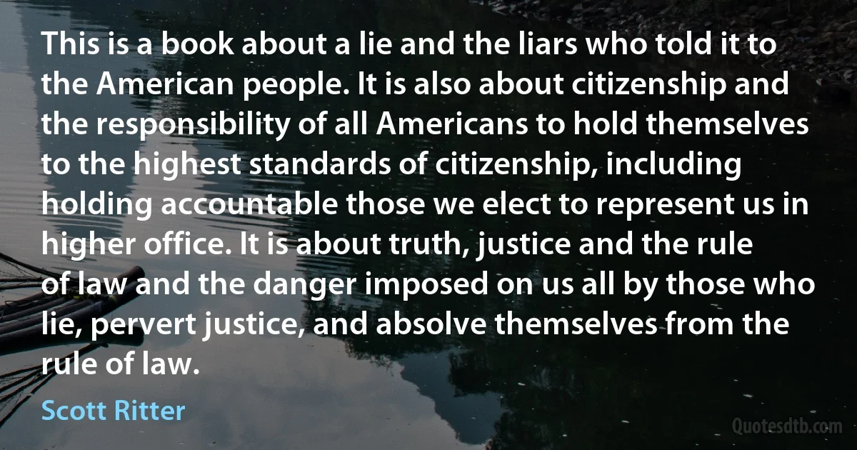 This is a book about a lie and the liars who told it to the American people. It is also about citizenship and the responsibility of all Americans to hold themselves to the highest standards of citizenship, including holding accountable those we elect to represent us in higher office. It is about truth, justice and the rule of law and the danger imposed on us all by those who lie, pervert justice, and absolve themselves from the rule of law. (Scott Ritter)