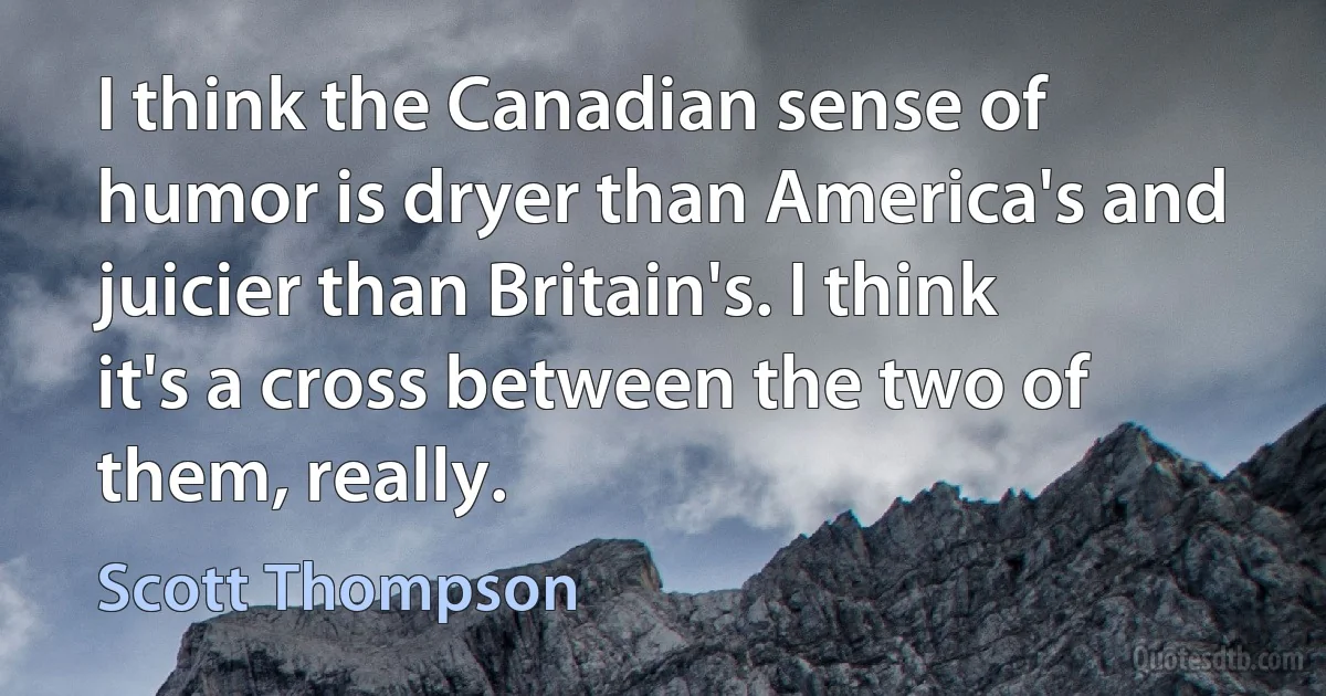 I think the Canadian sense of humor is dryer than America's and juicier than Britain's. I think it's a cross between the two of them, really. (Scott Thompson)